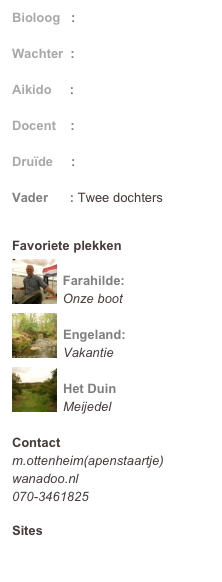 Bioloog   : Universiteit Leiden
Wachter  : Bewaarde Land
Aikido     : Tendo Ryu
Docent    : Hogeschool Leiden
Druïde     : OBOD
Vader      : Twee dochters

Favoriete plekken
￼
Farahilde:
Onze boot￼
Engeland:
Vakantie
￼
Het Duin
Meijedel

Contact
m.ottenheim(apenstaartje)wanadoo.nl
070-3461825

Sites
ottenheim.web-log.nl
moordkamer.web-log.nl